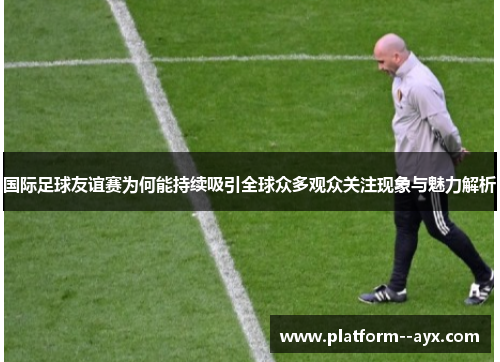 国际足球友谊赛为何能持续吸引全球众多观众关注现象与魅力解析